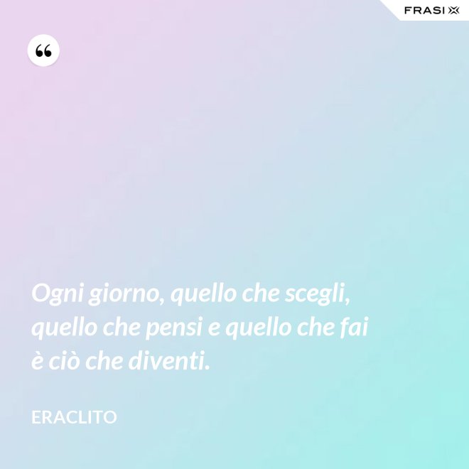 Ogni giorno, quello che scegli, quello che pensi e quello che fai è ciò che diventi. - Eraclito