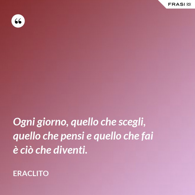 Ogni giorno, quello che scegli, quello che pensi e quello che fai è ciò che diventi. - Eraclito