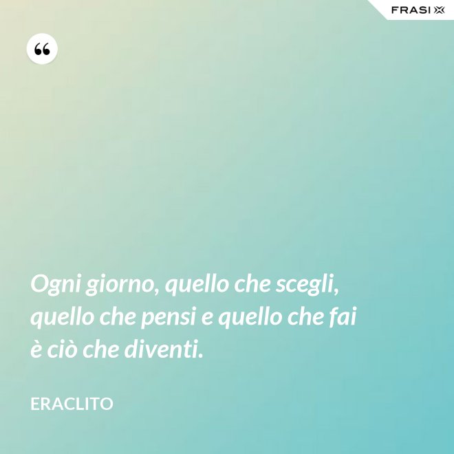Ogni giorno, quello che scegli, quello che pensi e quello che fai è ciò che diventi. - Eraclito