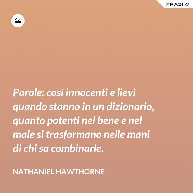 Parole: così innocenti e lievi quando stanno in un dizionario, quanto potenti nel bene e nel male si trasformano nelle mani di chi sa combinarle. - Nathaniel Hawthorne