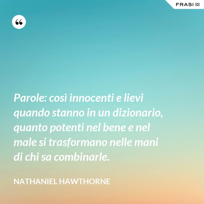 Parole: così innocenti e lievi quando stanno in un dizionario, quanto potenti nel bene e nel male si trasformano nelle mani di chi sa combinarle. - Nathaniel Hawthorne