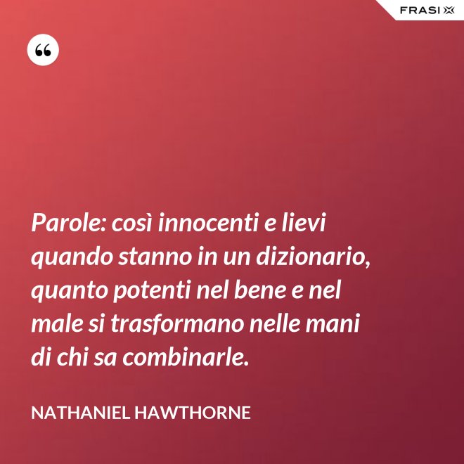 Parole: così innocenti e lievi quando stanno in un dizionario, quanto potenti nel bene e nel male si trasformano nelle mani di chi sa combinarle. - Nathaniel Hawthorne