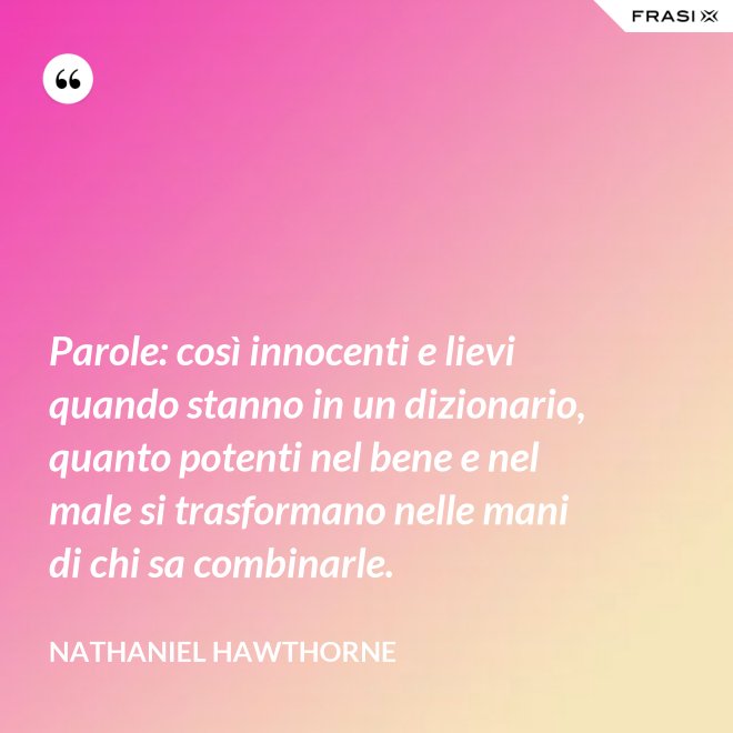 Parole: così innocenti e lievi quando stanno in un dizionario, quanto potenti nel bene e nel male si trasformano nelle mani di chi sa combinarle. - Nathaniel Hawthorne