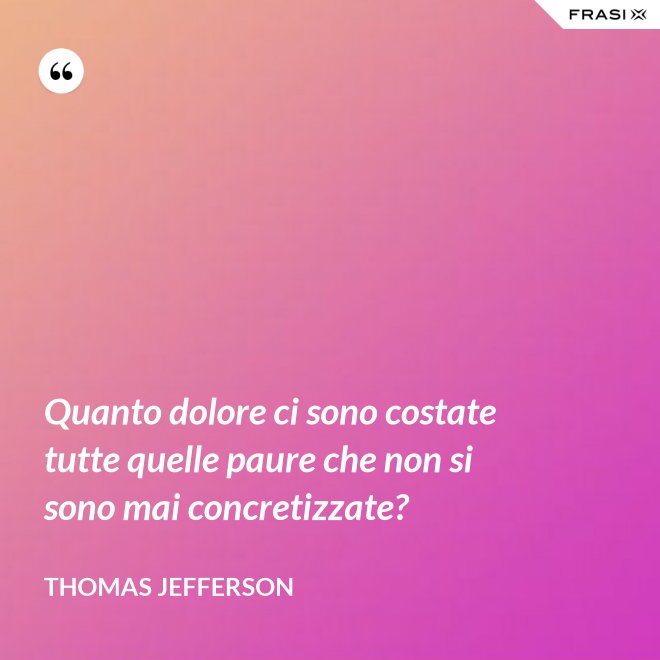 Quanto dolore ci sono costate tutte quelle paure che non si sono mai concretizzate? - Thomas Jefferson