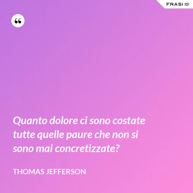Quanto dolore ci sono costate tutte quelle paure che non si sono mai concretizzate? - Thomas Jefferson