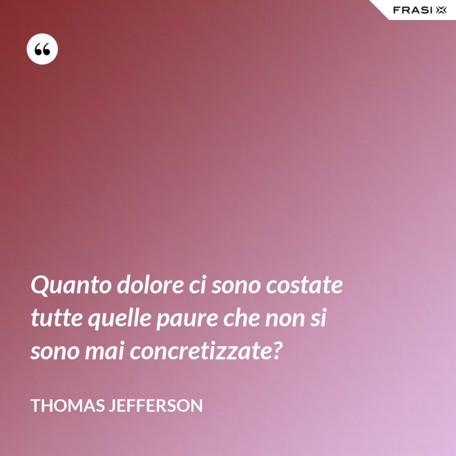 Quanto dolore ci sono costate tutte quelle paure che non si sono mai concretizzate? - Thomas Jefferson
