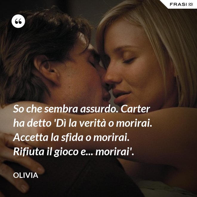 So che sembra assurdo. Carter ha detto 'Dì la verità o morirai. Accetta la sfida o morirai. Rifiuta il gioco e... morirai'. - Olivia