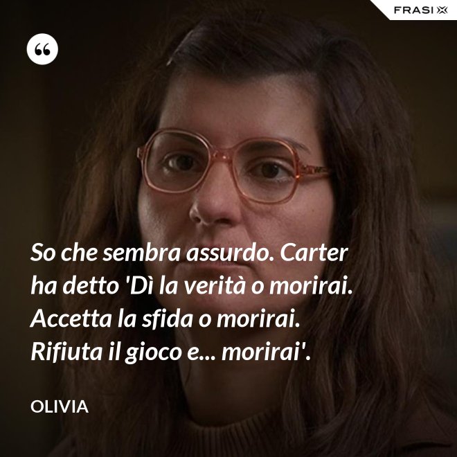 So che sembra assurdo. Carter ha detto 'Dì la verità o morirai. Accetta la sfida o morirai. Rifiuta il gioco e... morirai'. - Olivia