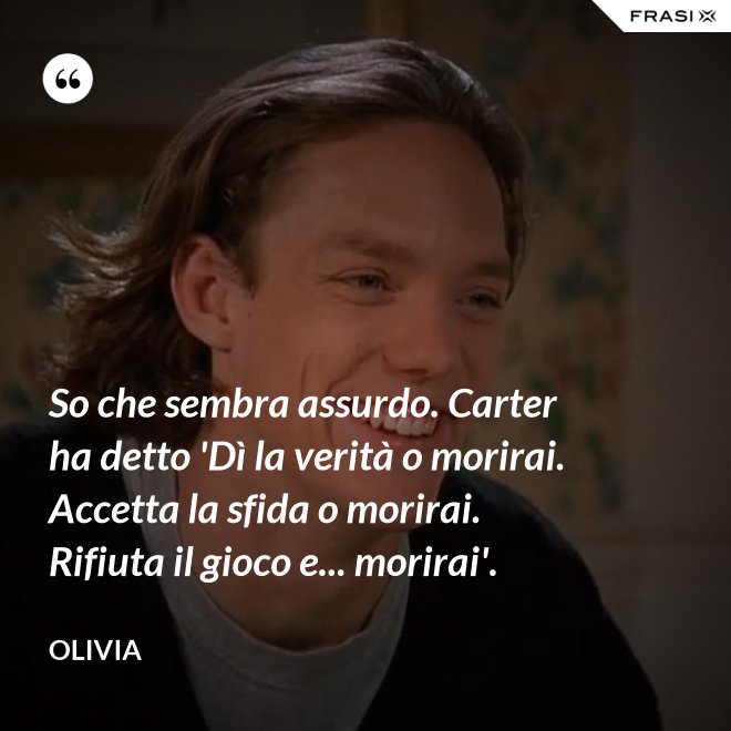 So che sembra assurdo. Carter ha detto 'Dì la verità o morirai. Accetta la sfida o morirai. Rifiuta il gioco e... morirai'. - Olivia