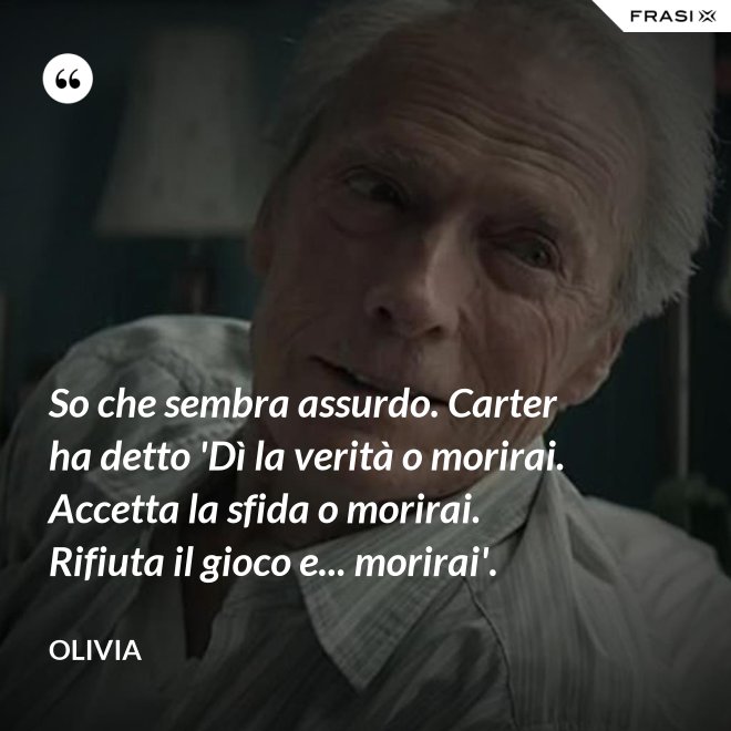 So che sembra assurdo. Carter ha detto 'Dì la verità o morirai. Accetta la sfida o morirai. Rifiuta il gioco e... morirai'. - Olivia