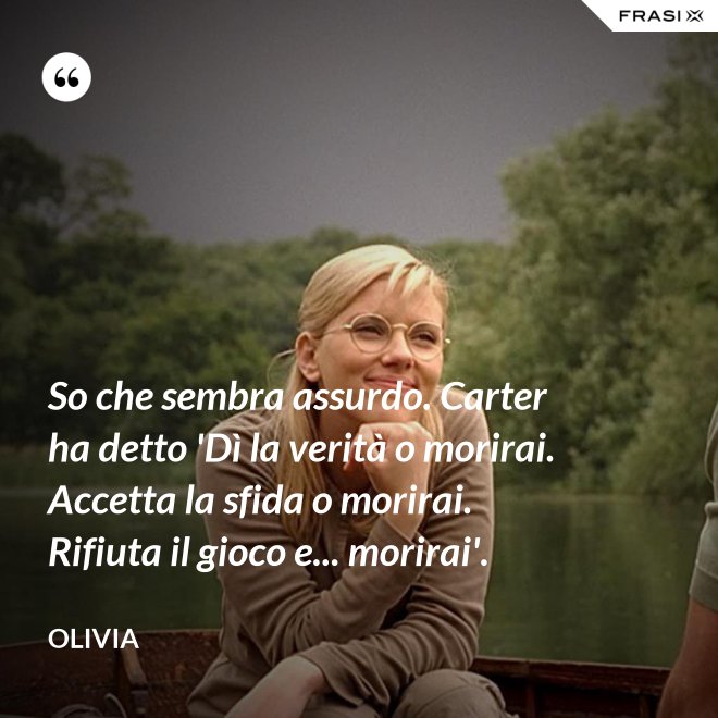 So che sembra assurdo. Carter ha detto 'Dì la verità o morirai. Accetta la sfida o morirai. Rifiuta il gioco e... morirai'. - Olivia