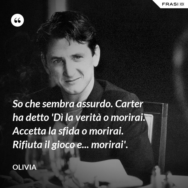 So che sembra assurdo. Carter ha detto 'Dì la verità o morirai. Accetta la sfida o morirai. Rifiuta il gioco e... morirai'. - Olivia