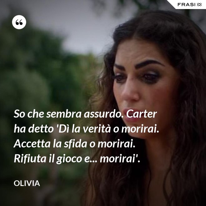So che sembra assurdo. Carter ha detto 'Dì la verità o morirai. Accetta la sfida o morirai. Rifiuta il gioco e... morirai'. - Olivia