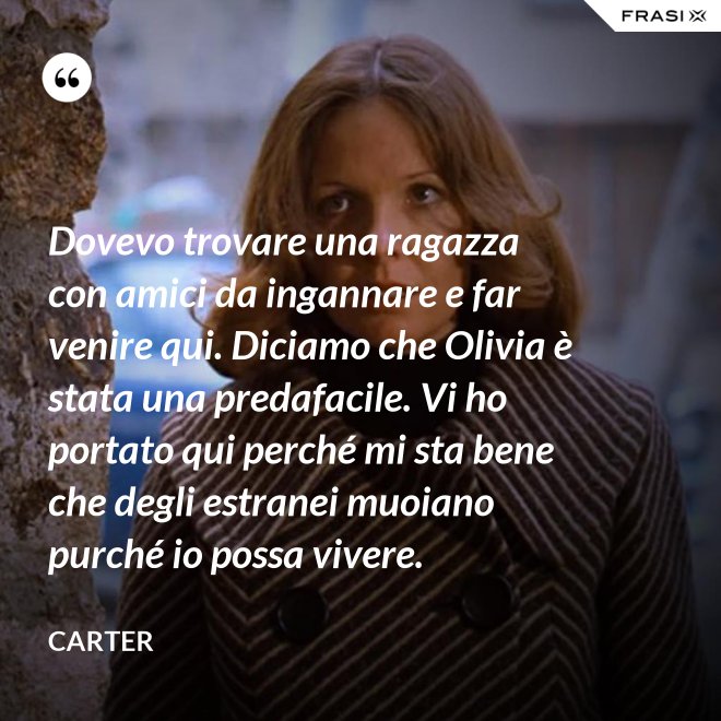Dovevo trovare una ragazza con amici da ingannare e far venire qui. Diciamo che Olivia è stata una predafacile. Vi ho portato qui perché mi sta bene che degli estranei muoiano purché io possa vivere. - Carter