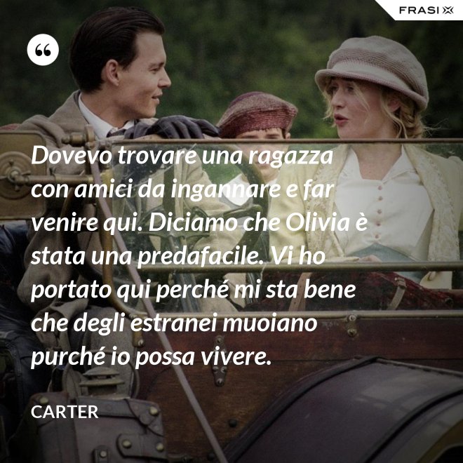 Dovevo trovare una ragazza con amici da ingannare e far venire qui. Diciamo che Olivia è stata una predafacile. Vi ho portato qui perché mi sta bene che degli estranei muoiano purché io possa vivere. - Carter