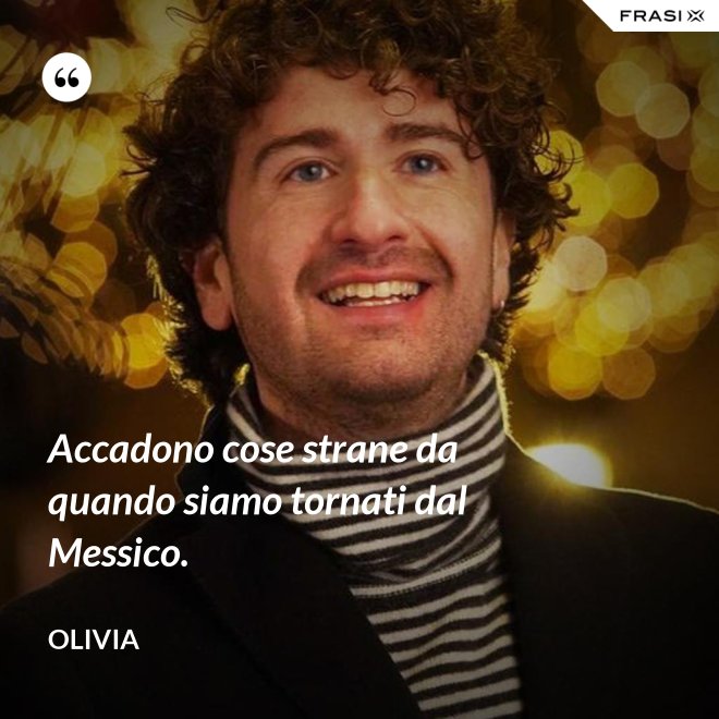 Accadono cose strane da quando siamo tornati dal Messico. - Olivia