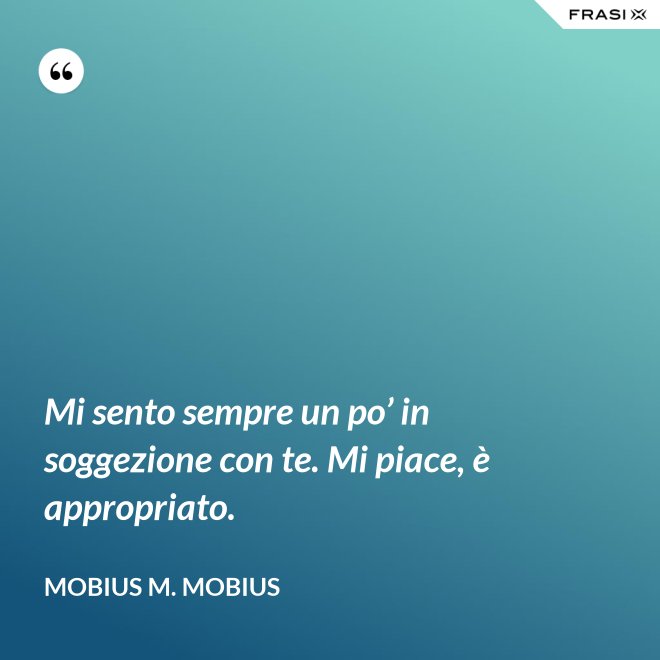 Mi sento sempre un po’ in soggezione con te. Mi piace, è appropriato. - Mobius M. Mobius