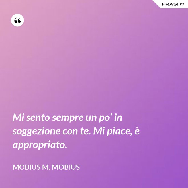 Mi sento sempre un po’ in soggezione con te. Mi piace, è appropriato. - Mobius M. Mobius