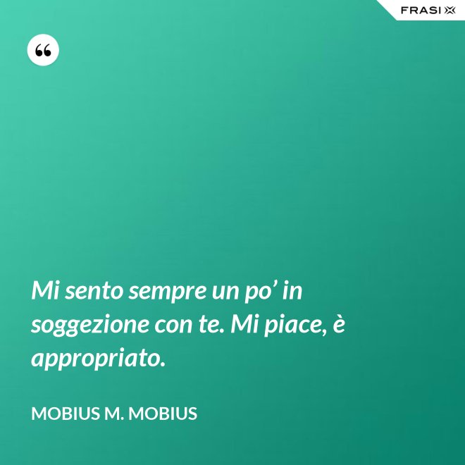 Mi sento sempre un po’ in soggezione con te. Mi piace, è appropriato. - Mobius M. Mobius