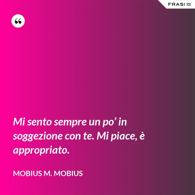 Mi sento sempre un po’ in soggezione con te. Mi piace, è appropriato. - Mobius M. Mobius