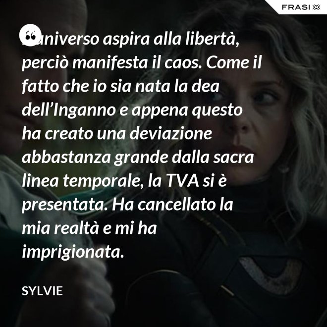L’universo aspira alla libertà, perciò manifesta il caos. Come il fatto che io sia nata la dea dell’Inganno e appena questo ha creato una deviazione abbastanza grande dalla sacra linea temporale, la TVA si è presentata. Ha cancellato la mia realtà e mi ha imprigionata. - Sylvie