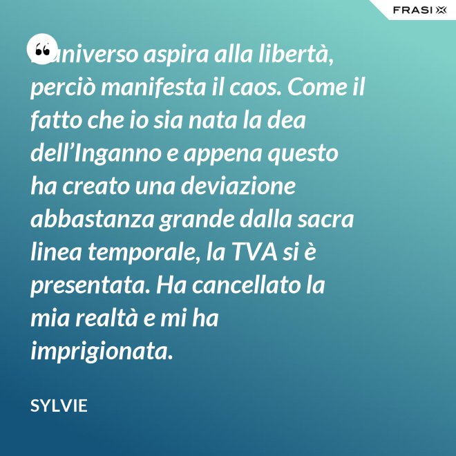 L’universo aspira alla libertà, perciò manifesta il caos. Come il fatto che io sia nata la dea dell’Inganno e appena questo ha creato una deviazione abbastanza grande dalla sacra linea temporale, la TVA si è presentata. Ha cancellato la mia realtà e mi ha imprigionata. - Sylvie