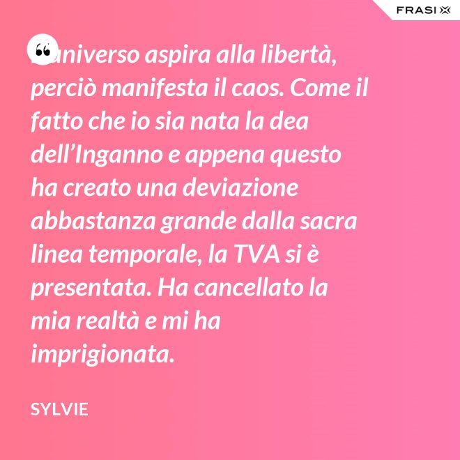 L’universo aspira alla libertà, perciò manifesta il caos. Come il fatto che io sia nata la dea dell’Inganno e appena questo ha creato una deviazione abbastanza grande dalla sacra linea temporale, la TVA si è presentata. Ha cancellato la mia realtà e mi ha imprigionata. - Sylvie