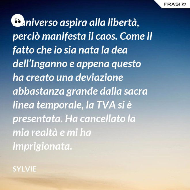L’universo aspira alla libertà, perciò manifesta il caos. Come il fatto che io sia nata la dea dell’Inganno e appena questo ha creato una deviazione abbastanza grande dalla sacra linea temporale, la TVA si è presentata. Ha cancellato la mia realtà e mi ha imprigionata. - Sylvie