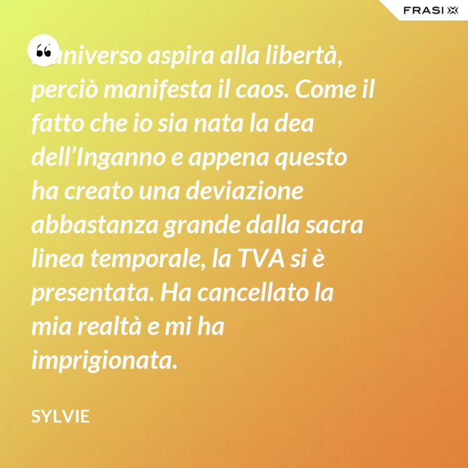 L’universo aspira alla libertà, perciò manifesta il caos. Come il fatto che io sia nata la dea dell’Inganno e appena questo ha creato una deviazione abbastanza grande dalla sacra linea temporale, la TVA si è presentata. Ha cancellato la mia realtà e mi ha imprigionata. - Sylvie