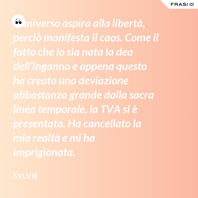 L’universo aspira alla libertà, perciò manifesta il caos. Come il fatto che io sia nata la dea dell’Inganno e appena questo ha creato una deviazione abbastanza grande dalla sacra linea temporale, la TVA si è presentata. Ha cancellato la mia realtà e mi ha imprigionata. - Sylvie