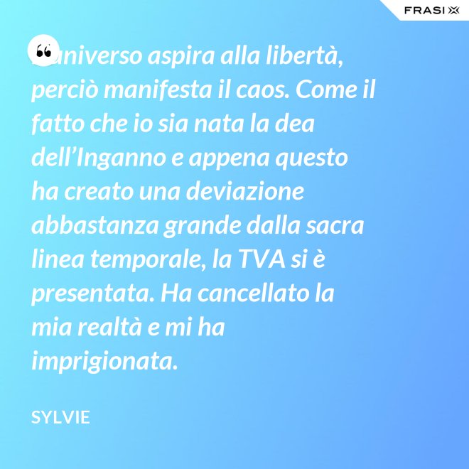 L’universo aspira alla libertà, perciò manifesta il caos. Come il fatto che io sia nata la dea dell’Inganno e appena questo ha creato una deviazione abbastanza grande dalla sacra linea temporale, la TVA si è presentata. Ha cancellato la mia realtà e mi ha imprigionata. - Sylvie