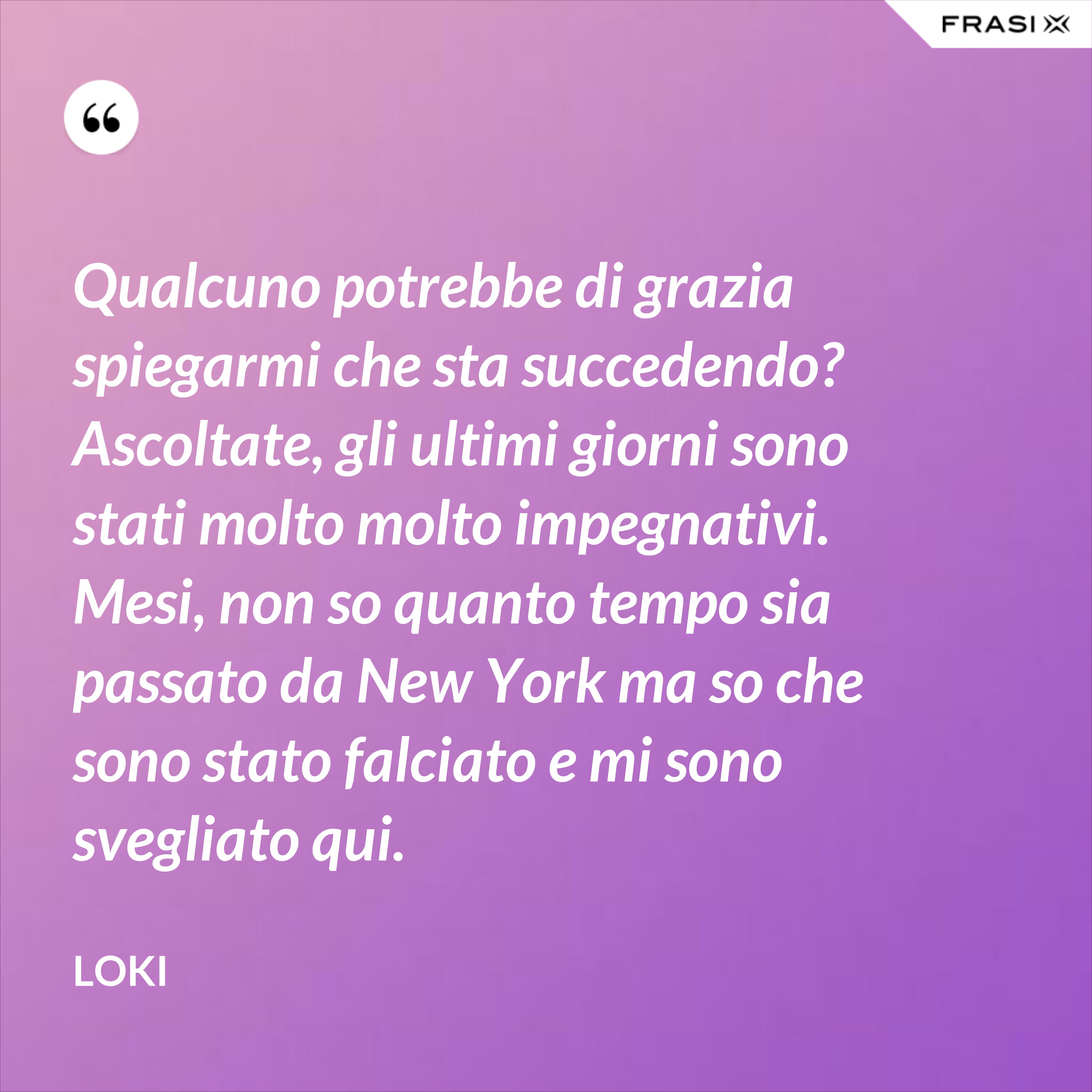 Qualcuno potrebbe di grazia spiegarmi che sta succedendo? Ascoltate, gli ultimi giorni sono stati molto molto impegnativi. Mesi, non so quanto tempo sia passato da New York ma so che sono stato falciato e mi sono svegliato qui. - Loki