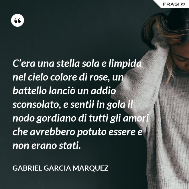 C’era una stella sola e limpida nel cielo colore di rose, un battello lanciò un addio sconsolato, e sentii in gola il nodo gordiano di tutti gli amori che avrebbero potuto essere e non erano stati. - Gabriel Garcia Marquez