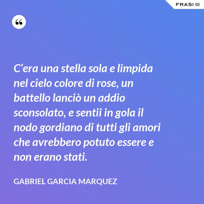 C’era una stella sola e limpida nel cielo colore di rose, un battello lanciò un addio sconsolato, e sentii in gola il nodo gordiano di tutti gli amori che avrebbero potuto essere e non erano stati. - Gabriel Garcia Marquez