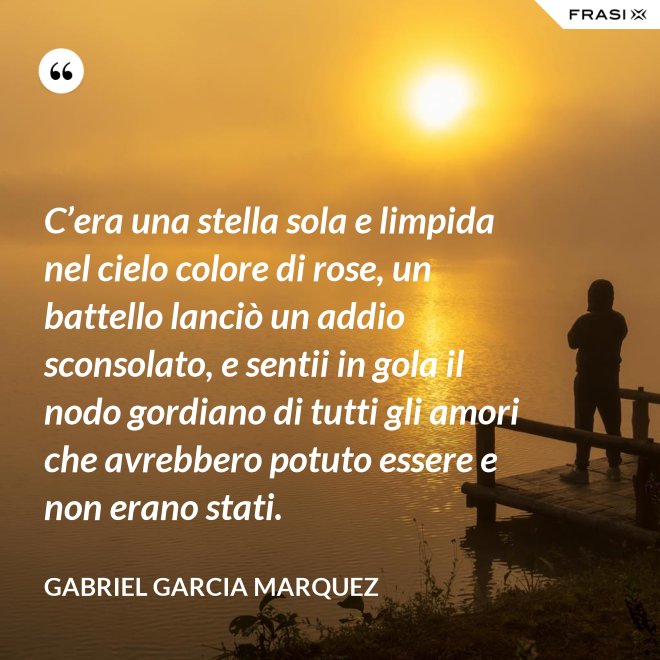 C’era una stella sola e limpida nel cielo colore di rose, un battello lanciò un addio sconsolato, e sentii in gola il nodo gordiano di tutti gli amori che avrebbero potuto essere e non erano stati. - Gabriel Garcia Marquez