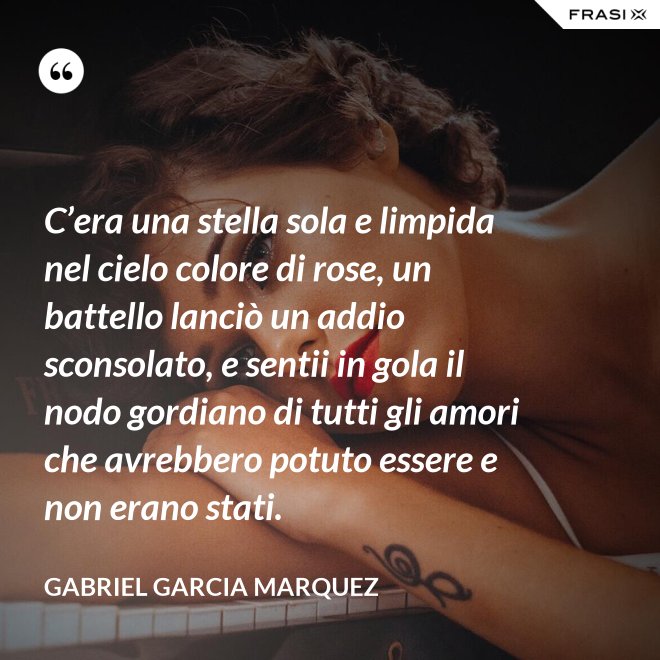 C’era una stella sola e limpida nel cielo colore di rose, un battello lanciò un addio sconsolato, e sentii in gola il nodo gordiano di tutti gli amori che avrebbero potuto essere e non erano stati. - Gabriel Garcia Marquez