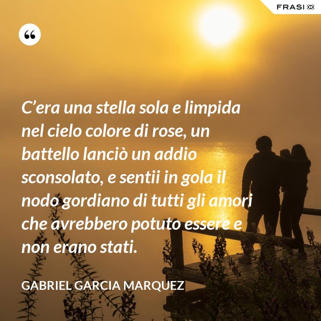 C’era una stella sola e limpida nel cielo colore di rose, un battello lanciò un addio sconsolato, e sentii in gola il nodo gordiano di tutti gli amori che avrebbero potuto essere e non erano stati. - Gabriel Garcia Marquez