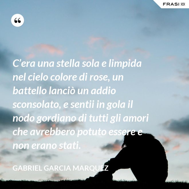 C’era una stella sola e limpida nel cielo colore di rose, un battello lanciò un addio sconsolato, e sentii in gola il nodo gordiano di tutti gli amori che avrebbero potuto essere e non erano stati. - Gabriel Garcia Marquez