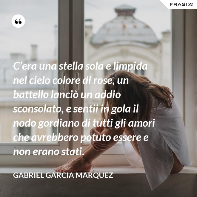 C’era una stella sola e limpida nel cielo colore di rose, un battello lanciò un addio sconsolato, e sentii in gola il nodo gordiano di tutti gli amori che avrebbero potuto essere e non erano stati. - Gabriel Garcia Marquez