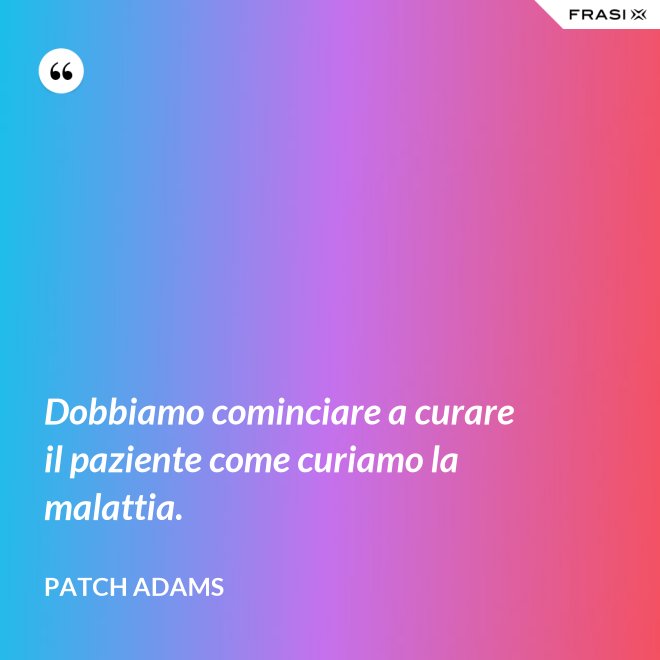 Dobbiamo cominciare a curare il paziente come curiamo la malattia. - Patch Adams