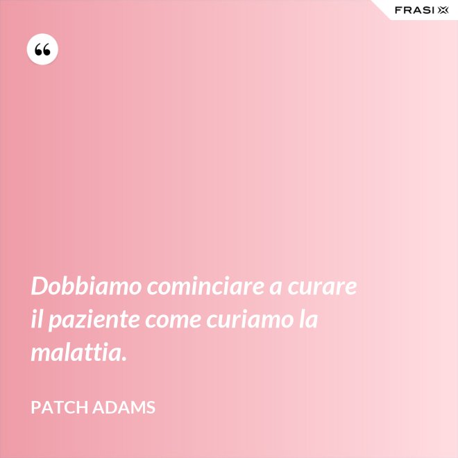 Dobbiamo cominciare a curare il paziente come curiamo la malattia. - Patch Adams