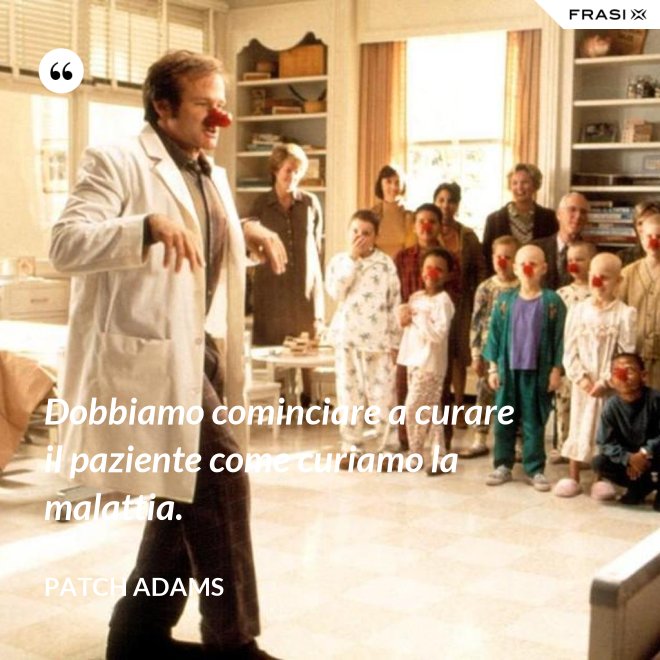 Dobbiamo cominciare a curare il paziente come curiamo la malattia. - Patch Adams