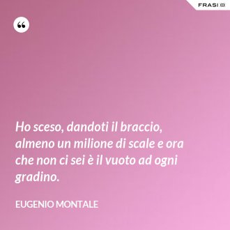 Ho sceso, dandoti il braccio, almeno un milione di scale e ora che non ci sei è il vuoto ad ogni gradino. - Eugenio Montale