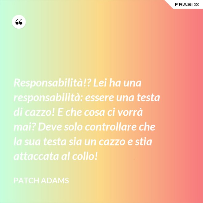 Responsabilità!? Lei ha una responsabilità: essere una testa di cazzo! E che cosa ci vorrà mai? Deve solo controllare che la sua testa sia un cazzo e stia attaccata al collo! - Patch Adams