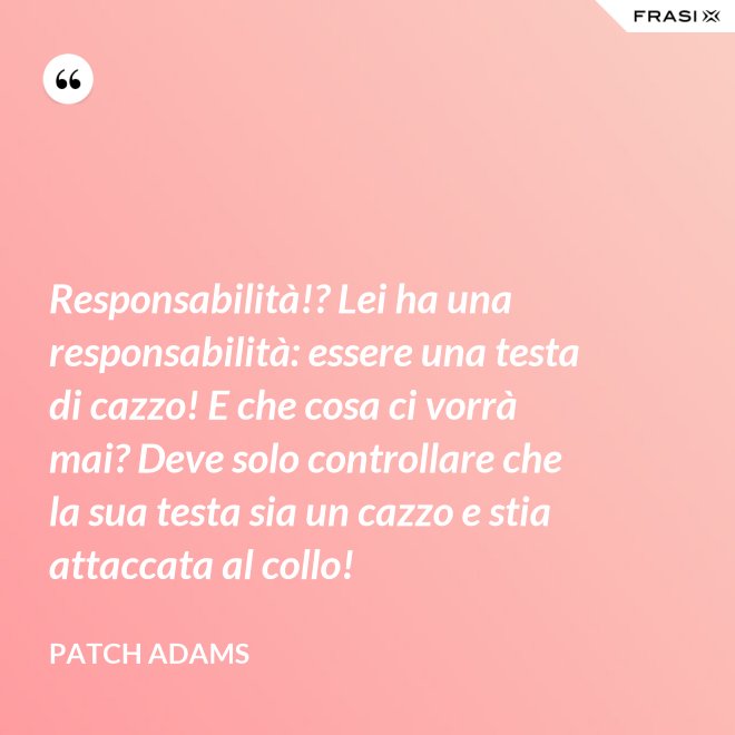 Responsabilità!? Lei ha una responsabilità: essere una testa di cazzo! E che cosa ci vorrà mai? Deve solo controllare che la sua testa sia un cazzo e stia attaccata al collo! - Patch Adams
