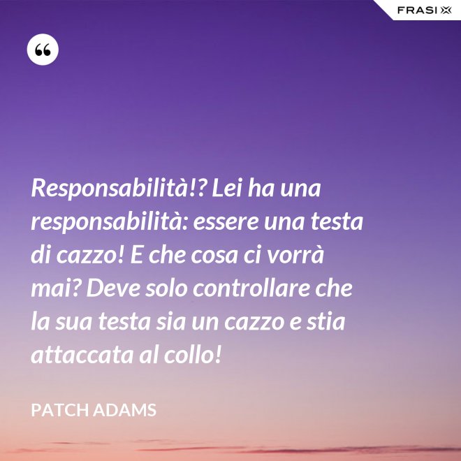 Responsabilità!? Lei ha una responsabilità: essere una testa di cazzo! E che cosa ci vorrà mai? Deve solo controllare che la sua testa sia un cazzo e stia attaccata al collo! - Patch Adams