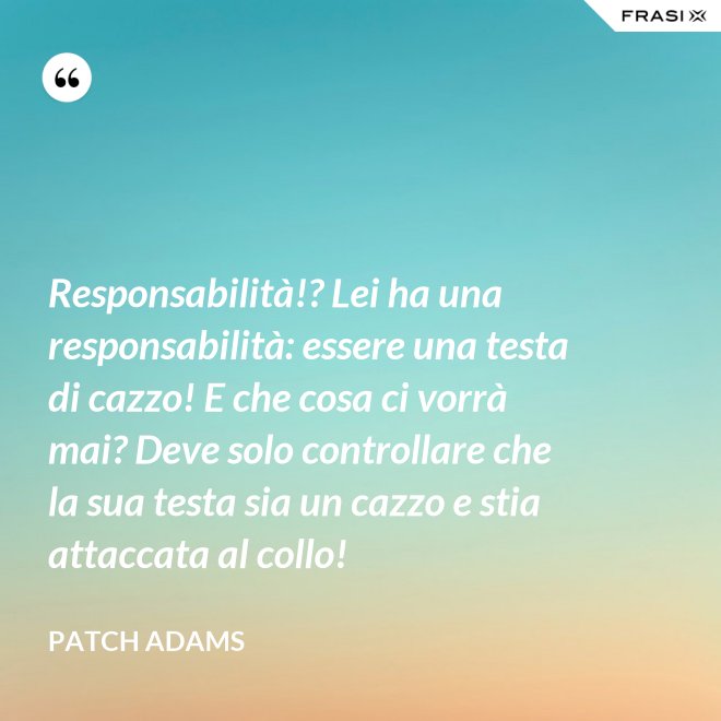 Responsabilità!? Lei ha una responsabilità: essere una testa di cazzo! E che cosa ci vorrà mai? Deve solo controllare che la sua testa sia un cazzo e stia attaccata al collo! - Patch Adams