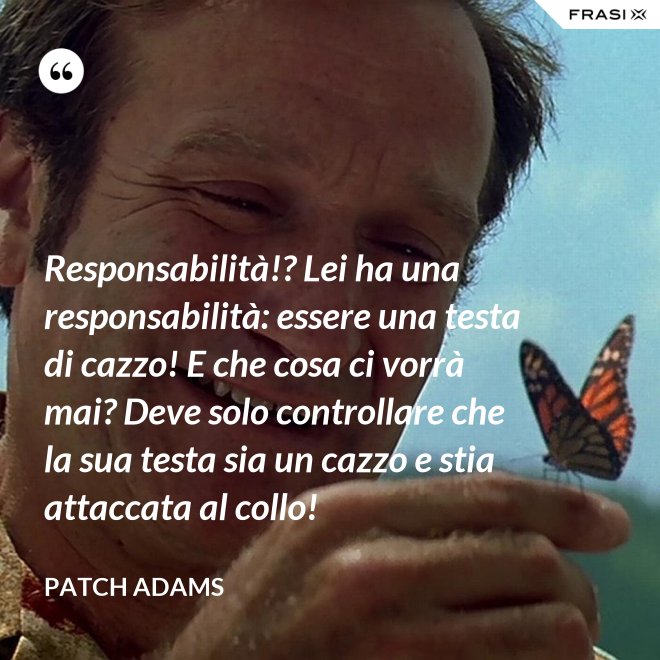 Responsabilità!? Lei ha una responsabilità: essere una testa di cazzo! E che cosa ci vorrà mai? Deve solo controllare che la sua testa sia un cazzo e stia attaccata al collo! - Patch Adams