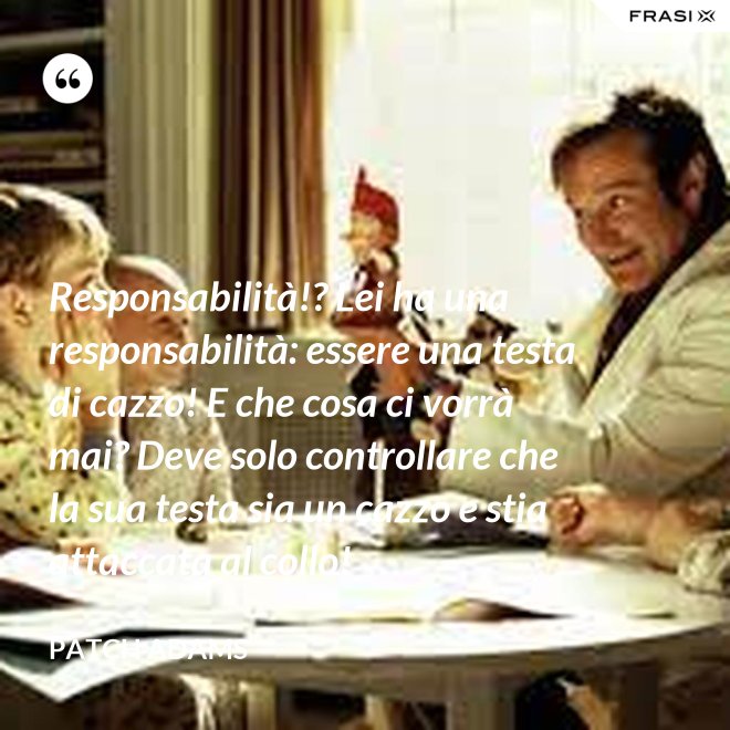 Responsabilità!? Lei ha una responsabilità: essere una testa di cazzo! E che cosa ci vorrà mai? Deve solo controllare che la sua testa sia un cazzo e stia attaccata al collo! - Patch Adams