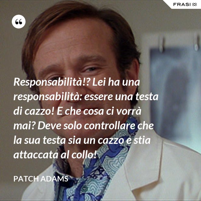 Responsabilità!? Lei ha una responsabilità: essere una testa di cazzo! E che cosa ci vorrà mai? Deve solo controllare che la sua testa sia un cazzo e stia attaccata al collo! - Patch Adams